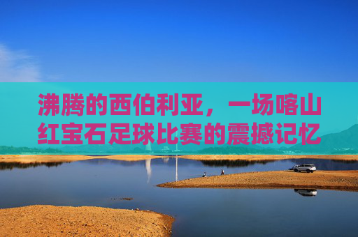 沸腾的西伯利亚,一场喀山红宝石足球比赛的震撼记忆