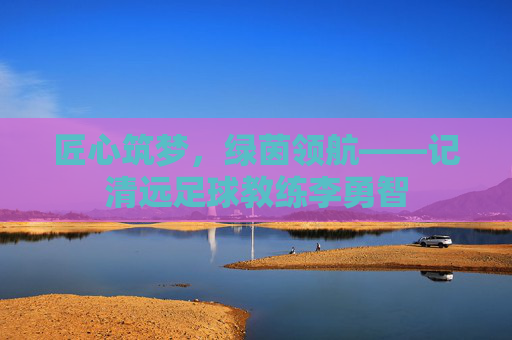 匠心筑梦,绿茵领航——记清远足球教练李勇智