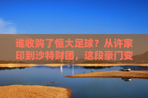 谁收购了恒大足球?从许家印到沙特财团,这段豪门变迁史