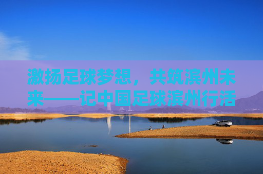 激扬足球梦想,共筑滨州未来——记中国足球滨州行活动