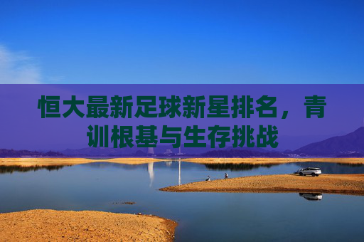 恒大最新足球新星排名,青训根基与生存挑战