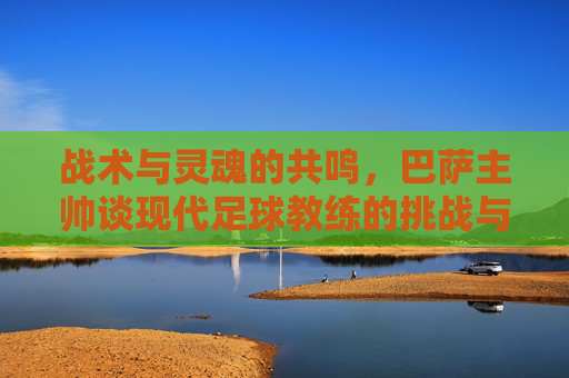 战术与灵魂的共鸣,巴萨主帅谈现代足球教练的挑战与艺术