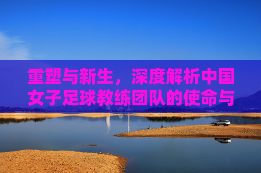 重塑与新生,深度解析中国女子足球教练团队的使命与挑战