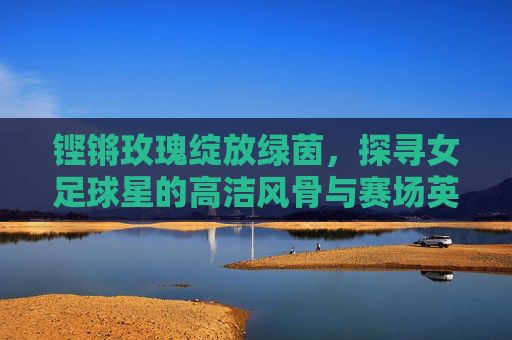 铿锵玫瑰绽放绿茵,探寻女足球星的高洁风骨与赛场英姿