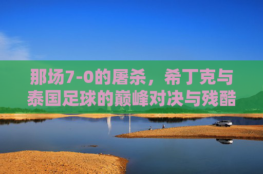那场7-0的屠杀,希丁克与泰国足球的巅峰对决与残酷现实