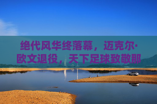 绝代风华终落幕,迈克尔·欧文退役,天下足球致敬那个追风的少年