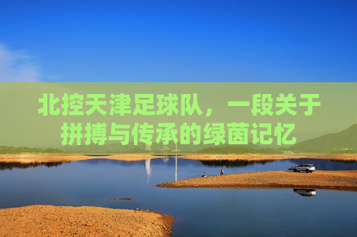 北控天津足球队,一段关于拼搏与传承的绿茵记忆