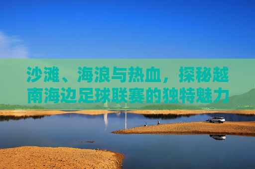 沙滩、海浪与热血,探秘越南海边足球联赛的独特魅力
