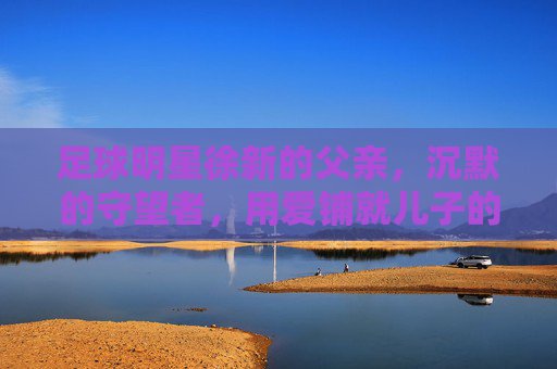 足球明星徐新的父亲，沉默的守望者，用爱铺就儿子的绿茵路