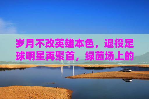 岁月不改英雄本色,退役足球明星再聚首,绿茵场上的时光回响