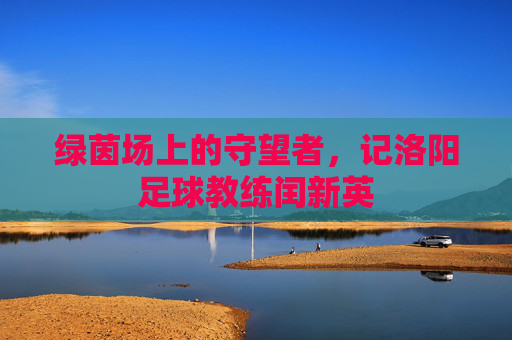 绿茵场上的守望者,记洛阳足球教练闰新英