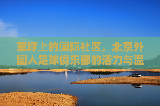 草坪上的国际社区,北京外国人足球俱乐部的活力与温情