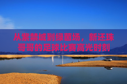 从紫禁城到绿茵场,新还珠哥哥的足球比赛高光时刻