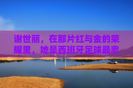 谢世丽,在那片红与金的荣耀里,她是西班牙足球最忠实的守望者