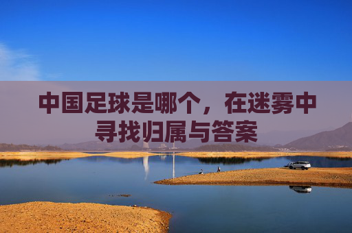 中国足球是哪个,在迷雾中寻找归属与答案