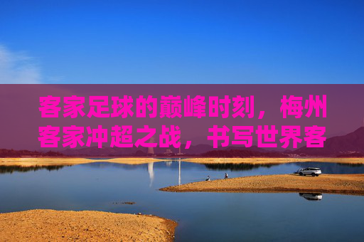 客家足球的巅峰时刻,梅州客家冲超之战,书写世界客都的荣耀新篇章
