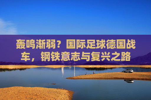 轰鸣渐弱?国际足球德国战车,钢铁意志与复兴之路
