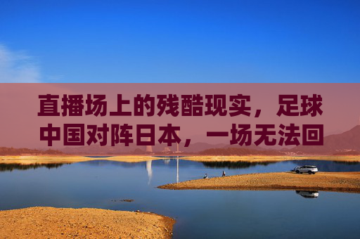 直播场上的残酷现实,足球中国对阵日本,一场无法回避的痛与思