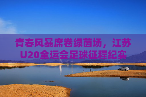 青春风暴席卷绿茵场,江苏U20全运会足球征程纪实