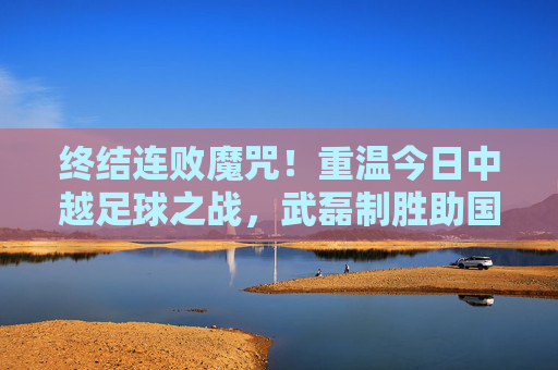 终结连败魔咒!重温今日中越足球之战,武磊制胜助国足走出至暗时刻