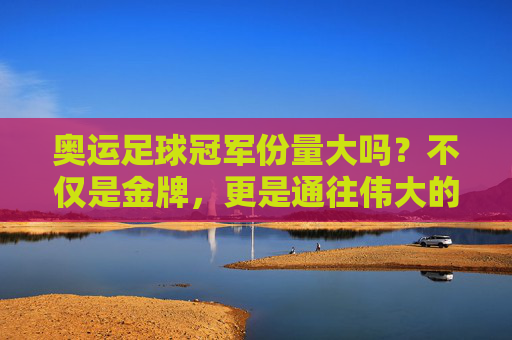 奥运足球冠军份量大吗?不仅是金牌,更是通往伟大的入场券