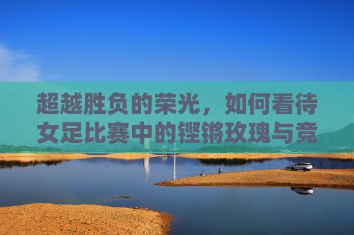 超越胜负的荣光,如何看待女足比赛中的铿锵玫瑰与竞技本质