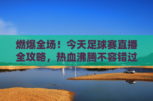 燃爆全场!今天足球赛直播全攻略,热血沸腾不容错过