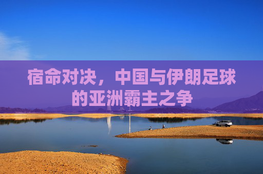 宿命对决,中国与伊朗足球的亚洲霸主之争