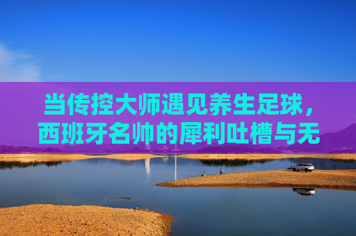 当传控大师遇见养生足球,西班牙名帅的犀利吐槽与无奈叹息