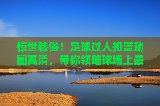 惊世骇俗!足球过人扣篮动图高清,带你领略球场上最飘逸的空中芭蕾