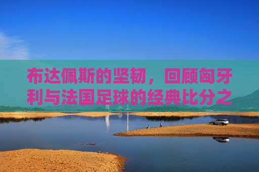 布达佩斯的坚韧,回顾匈牙利与法国足球的经典比分之战