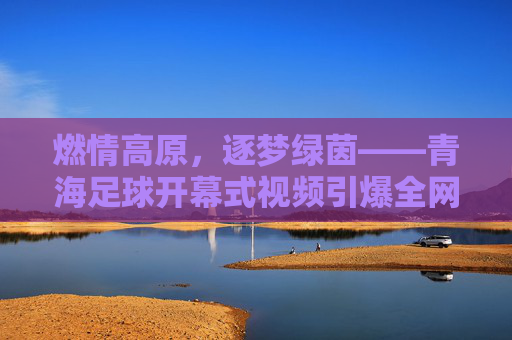 燃情高原,逐梦绿茵——青海足球开幕式视频引爆全网