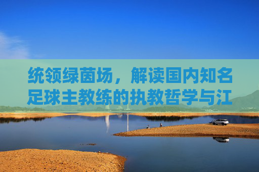 统领绿茵场,解读国内知名足球主教练的执教哲学与江湖风云
