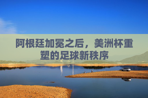 阿根廷加冕之后,美洲杯重塑的足球新秩序