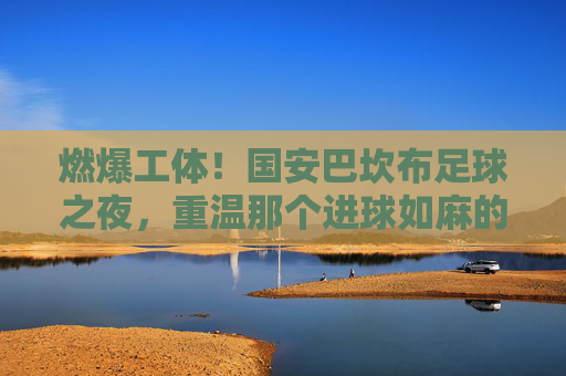 燃爆工体！国安巴坎布足球之夜，重温那个进球如麻的传奇岁月