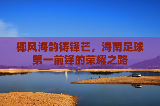 椰风海韵铸锋芒,海南足球第一前锋的荣耀之路