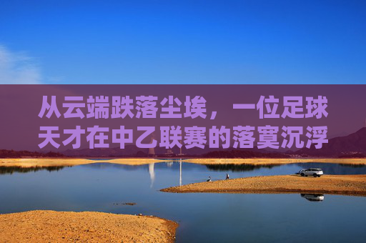 从云端跌落尘埃,一位足球天才在中乙联赛的落寞沉浮