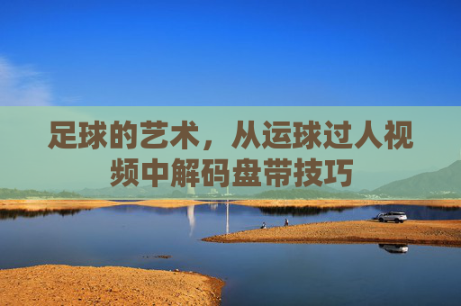 足球的艺术,从运球过人视频中解码盘带技巧