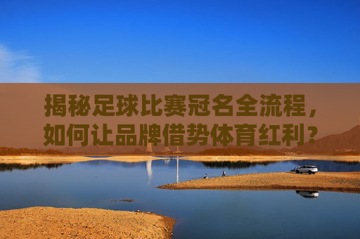 揭秘足球比赛冠名全流程,如何让品牌借势体育红利?