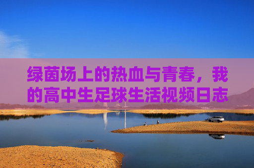 绿茵场上的热血与青春,我的高中生足球生活视频日志