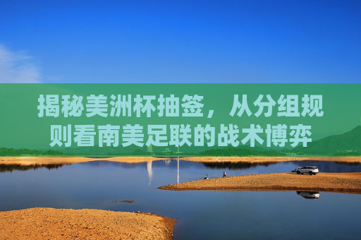 揭秘美洲杯抽签,从分组规则看南美足联的战术博弈