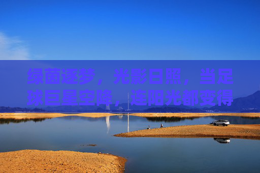 绿茵逐梦,光影日照,当足球巨星空降,连阳光都变得滚烫!