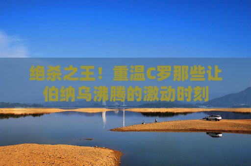 绝杀之王!重温C罗那些让伯纳乌沸腾的激动时刻