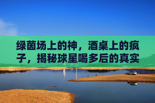 绿茵场上的神，酒桌上的疯子，揭秘球星喝多后的真实面目