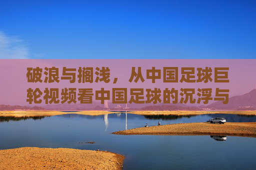 破浪与搁浅，从中国足球巨轮视频看中国足球的沉浮与远方