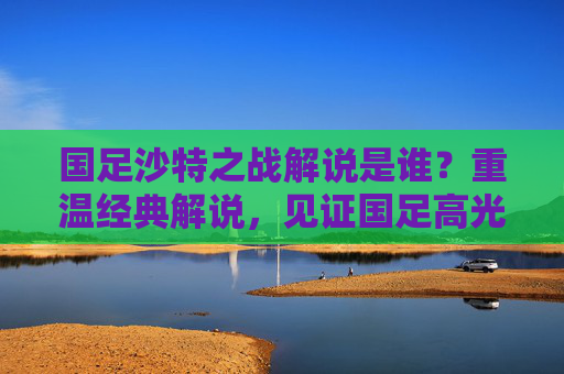 国足沙特之战解说是谁?重温经典解说,见证国足高光与遗憾