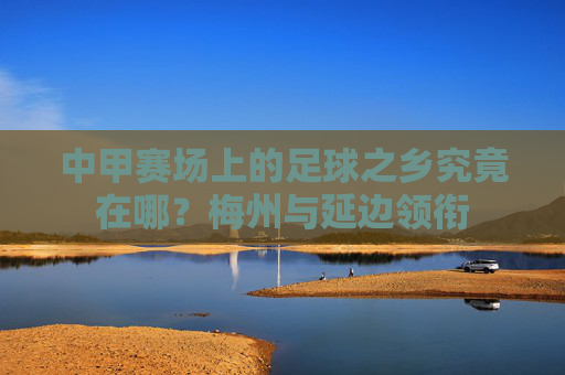 中甲赛场上的足球之乡究竟在哪?梅州与延边领衔
