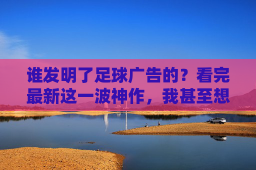 谁发明了足球广告的?看完最新这一波神作,我甚至想当场换台