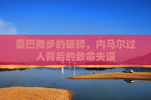 桑巴舞步的破碎,内马尔过人背后的致命失误