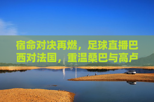 宿命对决再燃,足球直播巴西对法国,重温桑巴与高卢的激情碰撞